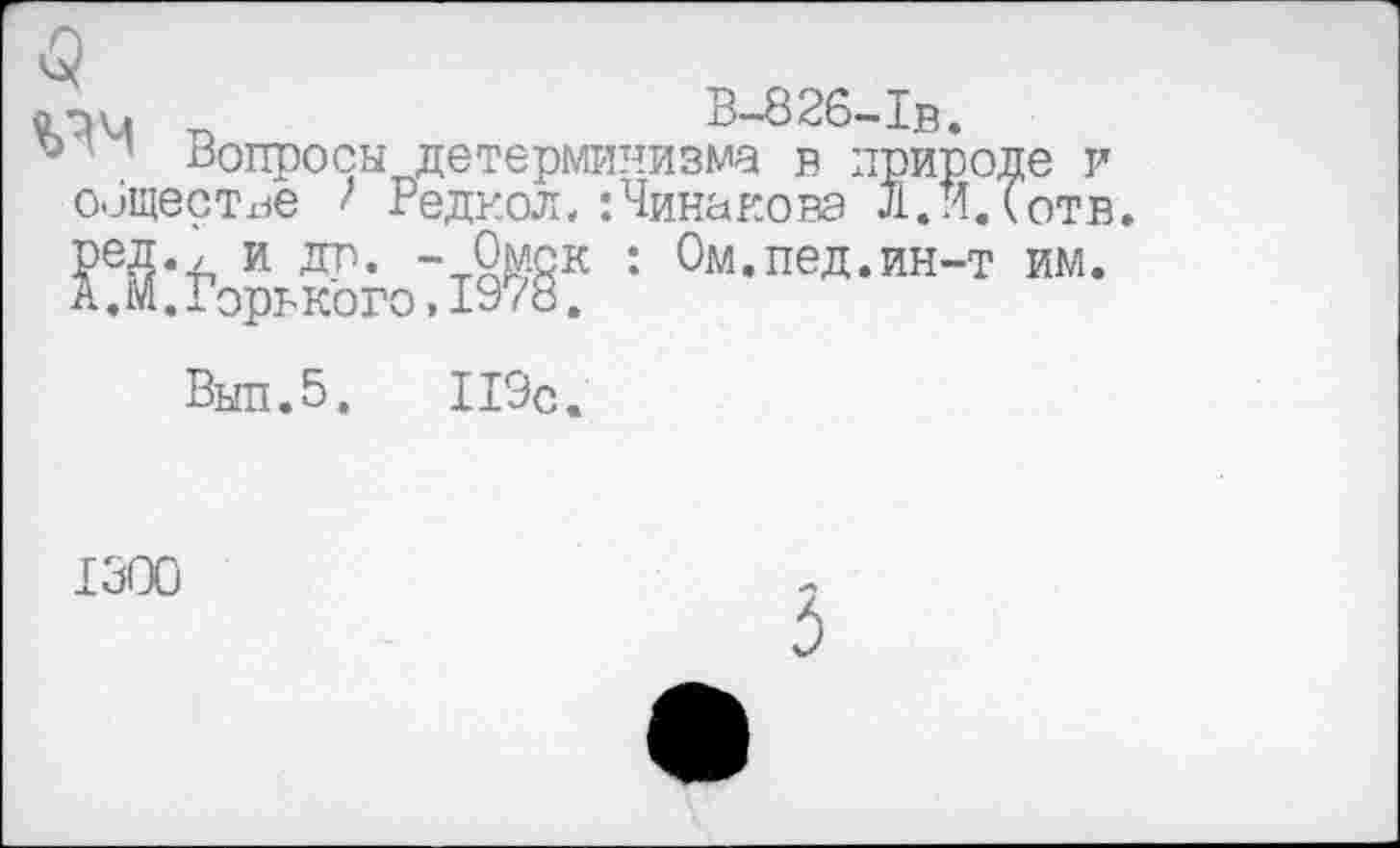 ﻿В-826-1в.
° ’ Вопросы детерминизма в природе и обществе 1 Редкол.:Чинакова Л.И.Готв. ред., и др. -Омск : Ом.пед.ин-т им. А.М.Горь кого,1978.
Выл.5.	119с.
1300